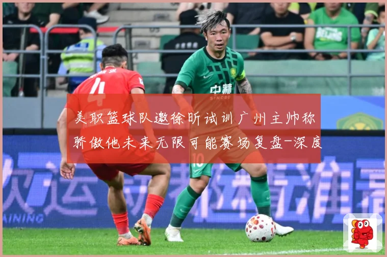 美职篮球队邀徐昕试训广州主帅称骄傲他未来无限可能赛场复盘-深度解析