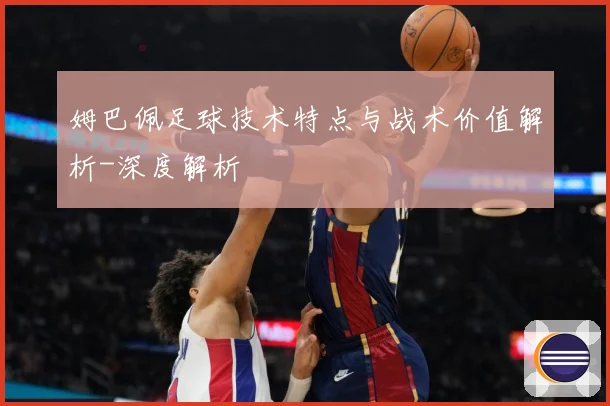 姆巴佩足球技术特点与战术价值解析-深度解析