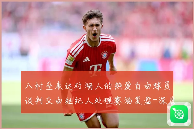 八村垒表达对湖人的热爱自由球员谈判交由经纪人处理赛场复盘-深度解析