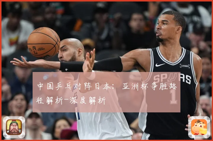 中国乒乓对阵日本：亚洲杯争胜路径解析-深度解析