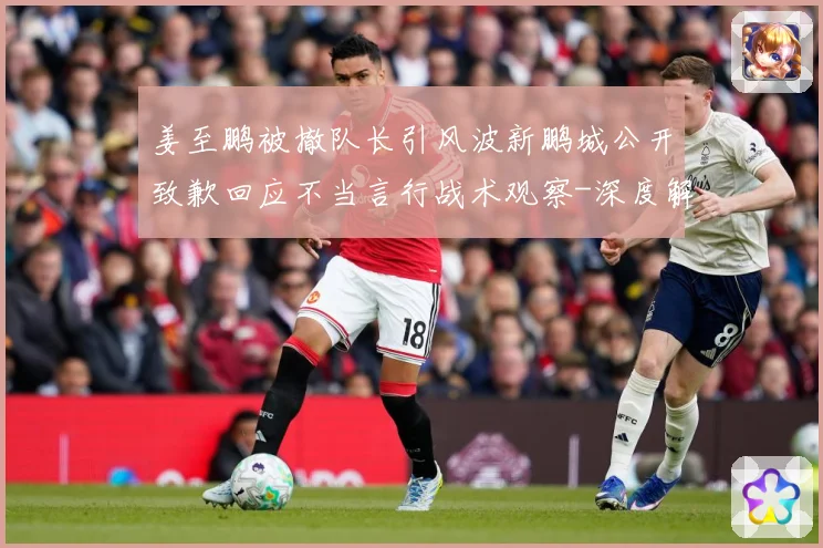 姜至鹏被撤队长引风波新鹏城公开致歉回应不当言行战术观察-深度解析