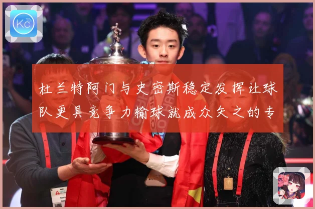 杜兰特阿门与史密斯稳定发挥让球队更具竞争力输球就成众矢之的专题观察-深度解析