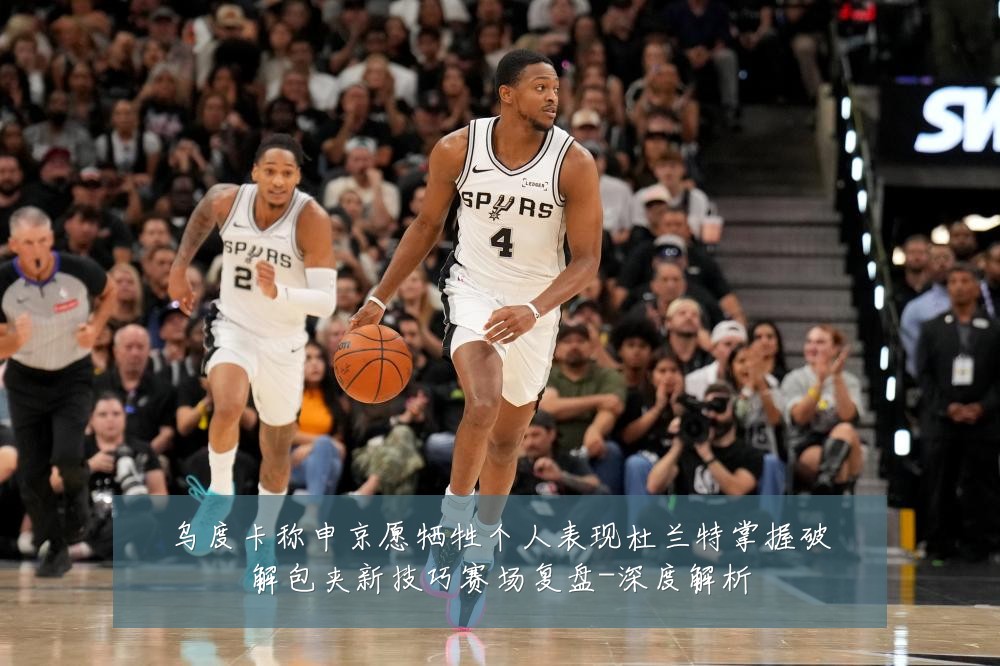 乌度卡称申京愿牺牲个人表现杜兰特掌握破解包夹新技巧赛场复盘-深度解析