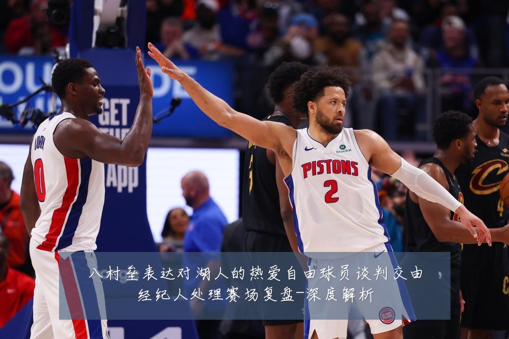 八村垒表达对湖人的热爱自由球员谈判交由经纪人处理赛场复盘-深度解析