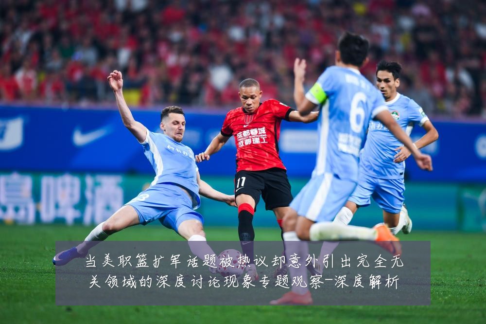 当美职篮扩军话题被热议却意外引出完全无关领域的深度讨论现象专题观察-深度解析