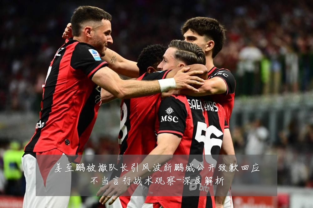 姜至鹏被撤队长引风波新鹏城公开致歉回应不当言行战术观察-深度解析