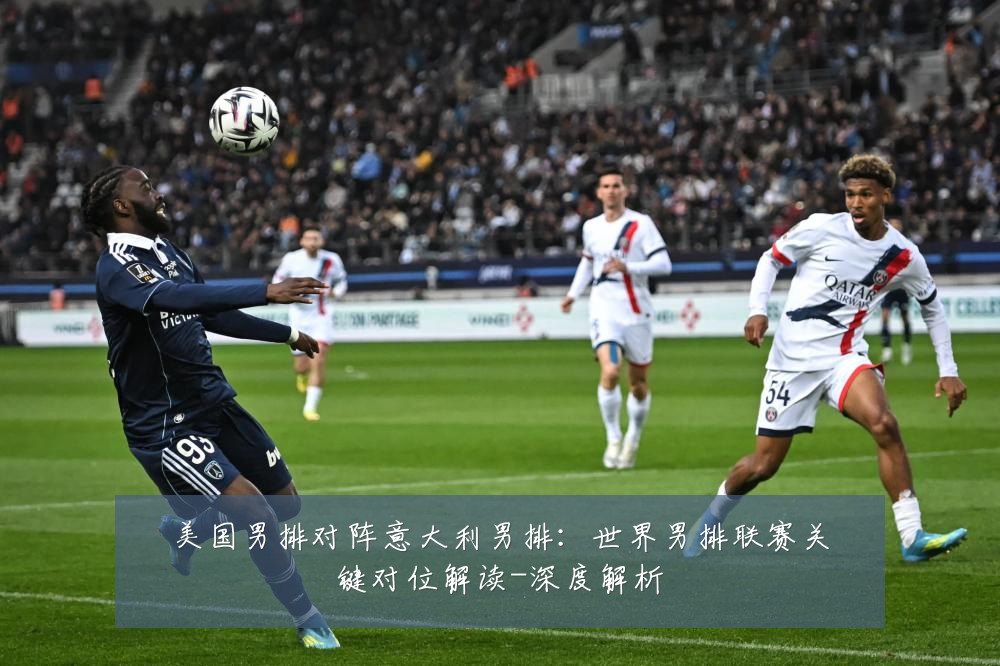 美国男排对阵意大利男排:世界男排联赛关键对位解读-深度解析